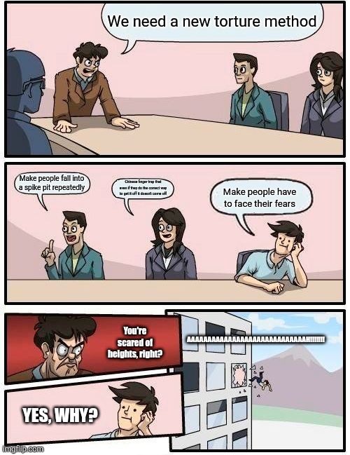 Boardroom Meeting Suggestion | We need a new torture method; Make people fall into a spike pit repeatedly; Chinese finger trap that even if they do the correct way to get it off it doesn't come off; Make people have to face their fears; AAAAAAAAAAAAAAAAAAAAAAAAAAAAAH!!!!!!! You're scared of heights, right? YES, WHY? | image tagged in memes,boardroom meeting suggestion | made w/ Imgflip meme maker