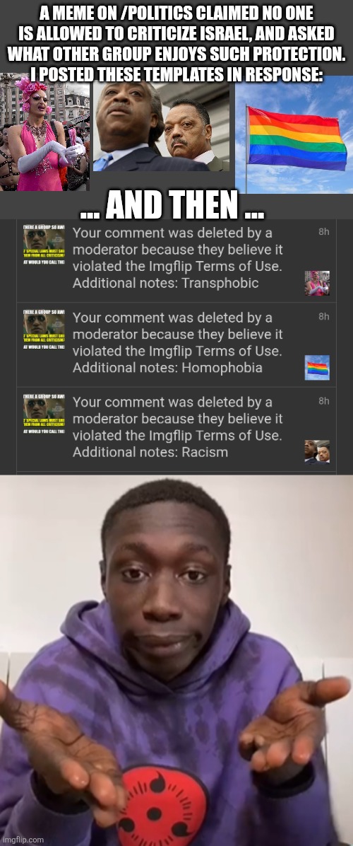 imagine proving my point so blatantly | A MEME ON /POLITICS CLAIMED NO ONE
IS ALLOWED TO CRITICIZE ISRAEL, AND ASKED
WHAT OTHER GROUP ENJOYS SUCH PROTECTION.
I POSTED THESE TEMPLATES IN RESPONSE:; ... AND THEN ... | image tagged in khaby lame obvious,politics,freedom of speech,moderators | made w/ Imgflip meme maker