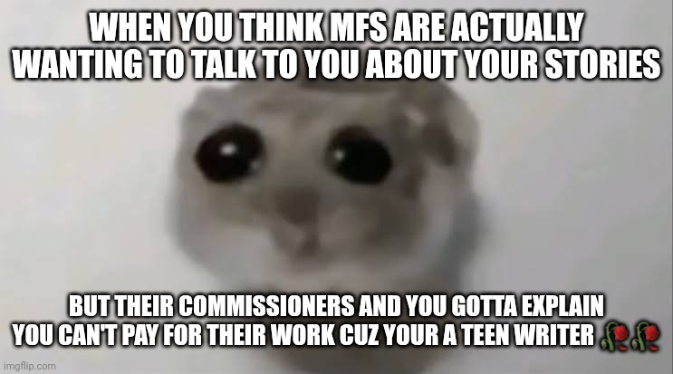 It hurts everytime cuz I keep thinking people are actual fans | WHEN YOU THINK MFS ARE ACTUALLY WANTING TO TALK TO YOU ABOUT YOUR STORIES; BUT THEIR COMMISSIONERS AND YOU GOTTA EXPLAIN YOU CAN'T PAY FOR THEIR WORK CUZ YOUR A TEEN WRITER 🥀🥀 | made w/ Imgflip meme maker