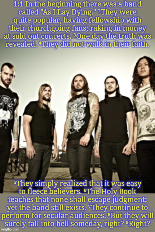 Maybe listen to music you actually like, instead of picking a band based on what they claim to believe in. | 1:1 In the beginning there was a band
called "As I Lay Dying." ²They were
quite popular, having fellowship with their churchgoing fans; raking in money at sold out concerts. ³One day the truth was
revealed. ⁴They did not walk in their faith. ⁵They simply realized that it was easy
to fleece believers. ⁶The Holy Book teaches that none shall escape judgment; yet the band still exists. ⁷They continue to
perform for secular audiences. ⁸But they will
surely fall into hell someday, right? ⁹Right? | image tagged in as i lay dying,athiests vs christians,embarassing,you fool you fell victim to one of the classic blunders | made w/ Imgflip meme maker