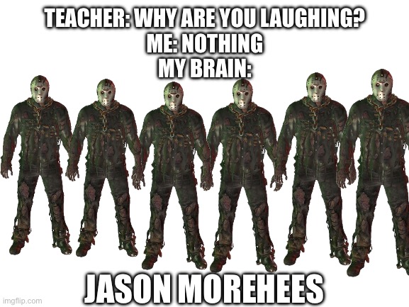 Jason Meme | TEACHER: WHY ARE YOU LAUGHING?
ME: NOTHING
MY BRAIN:; JASON MOREHEES | image tagged in blank white template | made w/ Imgflip meme maker