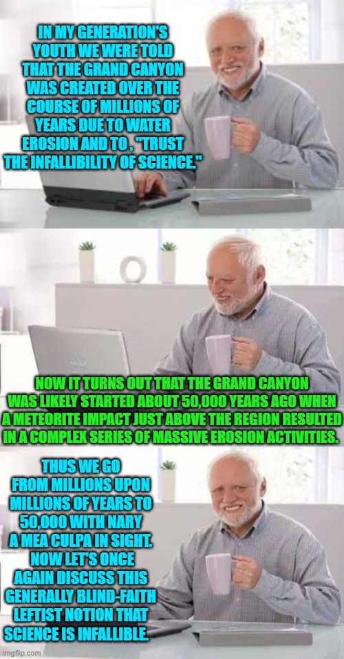 "Trust the science!" they shrieked and were ready to insist upon martial law in 2020. | IN MY GENERATION'S YOUTH WE WERE TOLD THAT THE GRAND CANYON WAS CREATED OVER THE COURSE OF MILLIONS OF YEARS DUE TO WATER EROSION AND TO , "TRUST THE INFALLIBILITY OF SCIENCE."; NOW IT TURNS OUT THAT THE GRAND CANYON WAS LIKELY STARTED ABOUT 50,000 YEARS AGO WHEN A METEORITE IMPACT JUST ABOVE THE REGION RESULTED IN A COMPLEX SERIES OF MASSIVE EROSION ACTIVITIES. THUS WE GO FROM MILLIONS UPON MILLIONS OF YEARS TO 50,000 WITH NARY A MEA CULPA IN SIGHT.  NOW LET'S ONCE AGAIN DISCUSS THIS GENERALLY BLIND-FAITH LEFTIST NOTION THAT SCIENCE IS INFALLIBLE. | image tagged in hide the pain harold | made w/ Imgflip meme maker