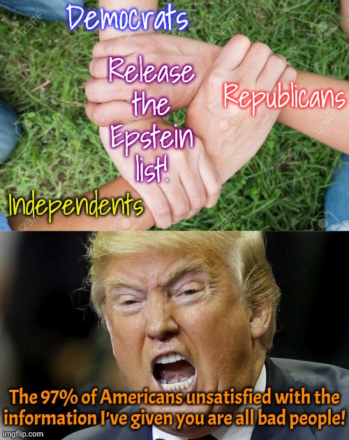 Even those who voted for him. | Democrats; Release the Epstein list! Republicans; Independents; The 97% of Americans unsatisfied with the information I've given you are all bad people! | image tagged in three way handshake,yell,hiding,the truth is out there,cover up,government corruption | made w/ Imgflip meme maker