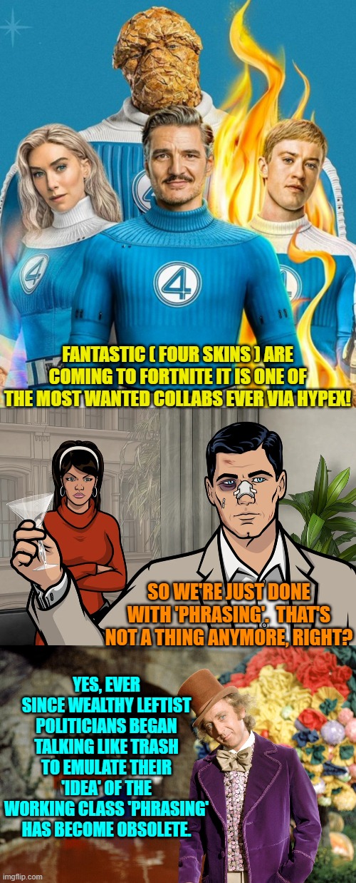 LOL | FANTASTIC ( FOUR SKINS ) ARE COMING TO FORTNITE IT IS ONE OF THE MOST WANTED COLLABS EVER VIA HYPEX! SO WE'RE JUST DONE WITH 'PHRASING'.  THAT'S NOT A THING ANYMORE, RIGHT? YES, EVER SINCE WEALTHY LEFTIST POLITICIANS BEGAN TALKING LIKE TRASH TO EMULATE THEIR 'IDEA' OF THE WORKING CLASS 'PHRASING' HAS BECOME OBSOLETE. | image tagged in yep | made w/ Imgflip meme maker
