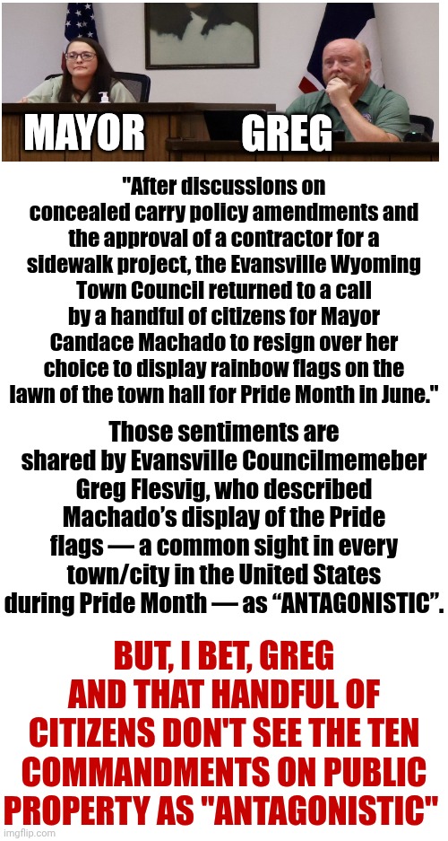 I've Reached My Limit On Hate Filled Delusional Hypocrites That Think They Have A Right To Tell EVERYBODY Else How To Live. | GREG; MAYOR; "After discussions on concealed carry policy amendments and the approval of a contractor for a sidewalk project, the Evansville Wyoming Town Council returned to a call by a handful of citizens for Mayor Candace Machado to resign over her choice to display rainbow flags on the lawn of the town hall for Pride Month in June."; Those sentiments are shared by Evansville Councilmemeber Greg Flesvig, who described Machado’s display of the Pride flags — a common sight in every town/city in the United States during Pride Month — as “ANTAGONISTIC”. BUT, I BET, GREG AND THAT HANDFUL OF CITIZENS DON'T SEE THE TEN COMMANDMENTS ON PUBLIC PROPERTY AS "ANTAGONISTIC" | image tagged in memes,conservative hypocrisy,lgbtq,civil rights,equal rights,maga nazis | made w/ Imgflip meme maker