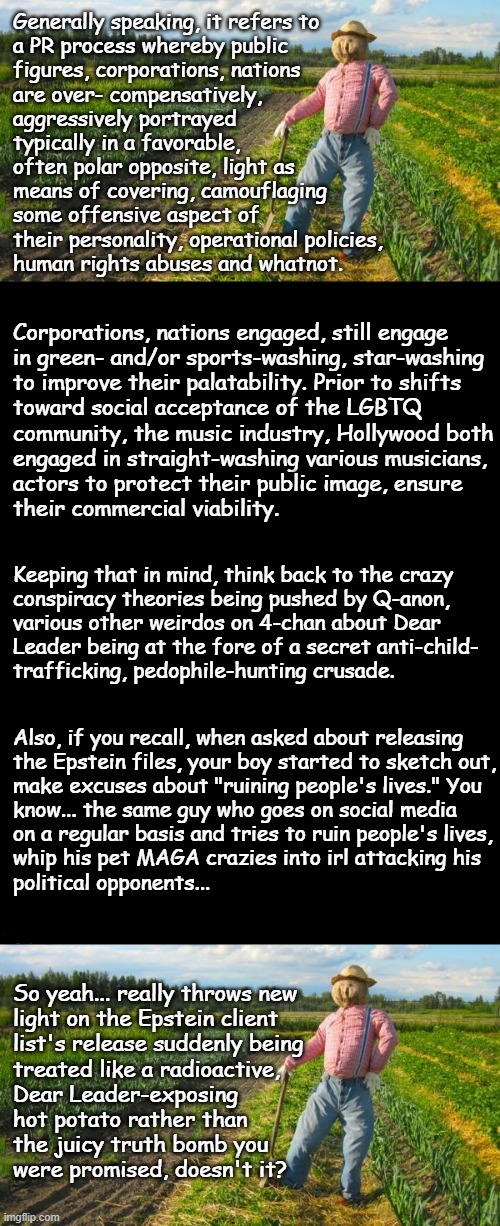 Well howdy, Trump-cult kids, it's Socialism again and today's topic is "x"-washing. | Generally speaking, it refers to
a PR process whereby public
figures, corporations, nations
are over- compensatively,
aggressively portrayed
typically in a favorable,
often polar opposite, light as
means of covering, camouflaging
some offensive aspect of 
their personality, operational policies,
human rights abuses and whatnot. Corporations, nations engaged, still engage
in green- and/or sports-washing, star-washing
to improve their palatability. Prior to shifts
toward social acceptance of the LGBTQ
community, the music industry, Hollywood both
engaged in straight-washing various musicians,
actors to protect their public image, ensure
their commercial viability. Keeping that in mind, think back to the crazy
conspiracy theories being pushed by Q-anon,
various other weirdos on 4-chan about Dear
Leader being at the fore of a secret anti-child-
trafficking, pedophile-hunting crusade. Also, if you recall, when asked about releasing
the Epstein files, your boy started to sketch out,
make excuses about "ruining people's lives." You
know... the same guy who goes on social media
on a regular basis and tries to ruin people's lives,
whip his pet MAGA crazies into irl attacking his
political opponents... So yeah... really throws new
light on the Epstein client
list's release suddenly being
treated like a radioactive,
Dear Leader-exposing
hot potato rather than
the juicy truth bomb you
were promised, doesn't it? | image tagged in sus,donald trump,where there's smoke there's fire,pedo | made w/ Imgflip meme maker