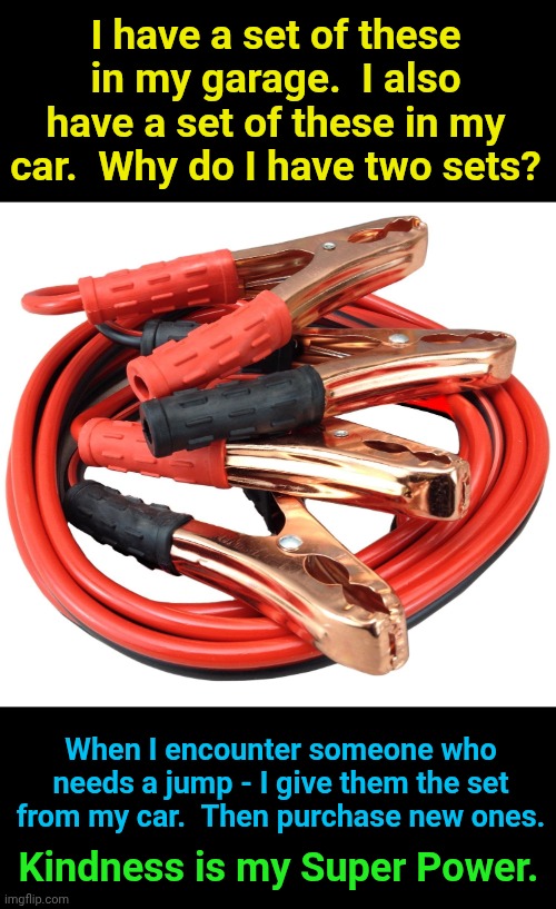 Kindness goes a long way | I have a set of these in my garage.  I also have a set of these in my car.  Why do I have two sets? When I encounter someone who needs a jump - I give them the set from my car.  Then purchase new ones. Kindness is my Super Power. | image tagged in jumper cables | made w/ Imgflip meme maker