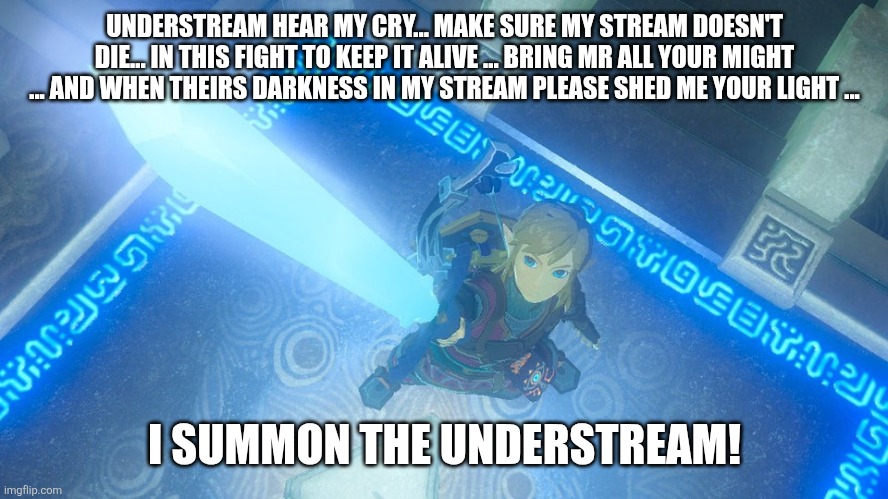 Link putting the master sword in the air | UNDERSTREAM HEAR MY CRY... MAKE SURE MY STREAM DOESN'T DIE... IN THIS FIGHT TO KEEP IT ALIVE ... BRING MR ALL YOUR MIGHT ... AND WHEN THEIRS DARKNESS IN MY STREAM PLEASE SHED ME YOUR LIGHT ... I SUMMON THE UNDERSTREAM! | image tagged in link putting the master sword in the air | made w/ Imgflip meme maker