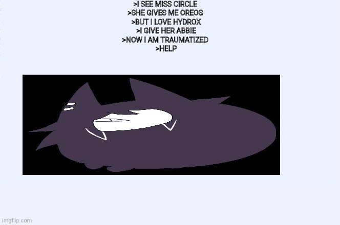 Greentext | >I SEE MISS CIRCLE 
>SHE GIVES ME OREOS 
>BUT I LOVE HYDROX
>I GIVE HER ABBIE
>NOW I AM TRAUMATIZED 
>HELP | image tagged in 4chan greentext,4chan,fpe | made w/ Imgflip meme maker