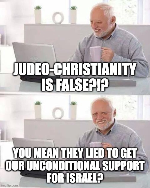 Hide the Pain Harold | JUDEO-CHRISTIANITY
IS FALSE?!? YOU MEAN THEY LIED TO GET
 OUR UNCONDITIONAL SUPPORT 
FOR ISRAEL? | image tagged in memes,hide the pain harold | made w/ Imgflip meme maker