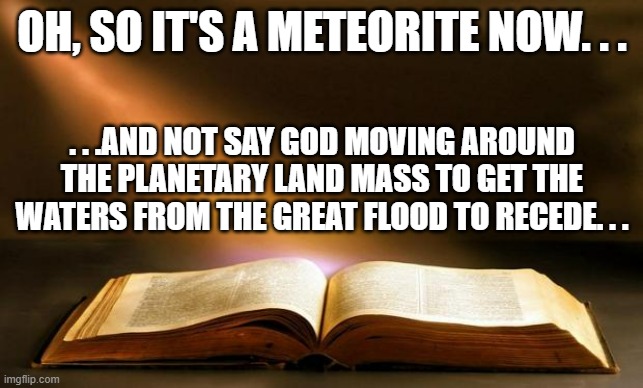 Bible  | OH, SO IT'S A METEORITE NOW. . . . . .AND NOT SAY GOD MOVING AROUND THE PLANETARY LAND MASS TO GET THE WATERS FROM THE GREAT FLOOD TO RECEDE | image tagged in bible | made w/ Imgflip meme maker