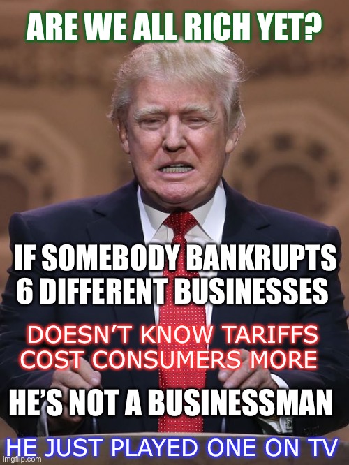 Donald Trump | ARE WE ALL RICH YET? IF SOMEBODY BANKRUPTS 6 DIFFERENT BUSINESSES; DOESN’T KNOW TARIFFS COST CONSUMERS MORE; HE’S NOT A BUSINESSMAN; HE JUST PLAYED ONE ON TV | image tagged in donald trump | made w/ Imgflip meme maker