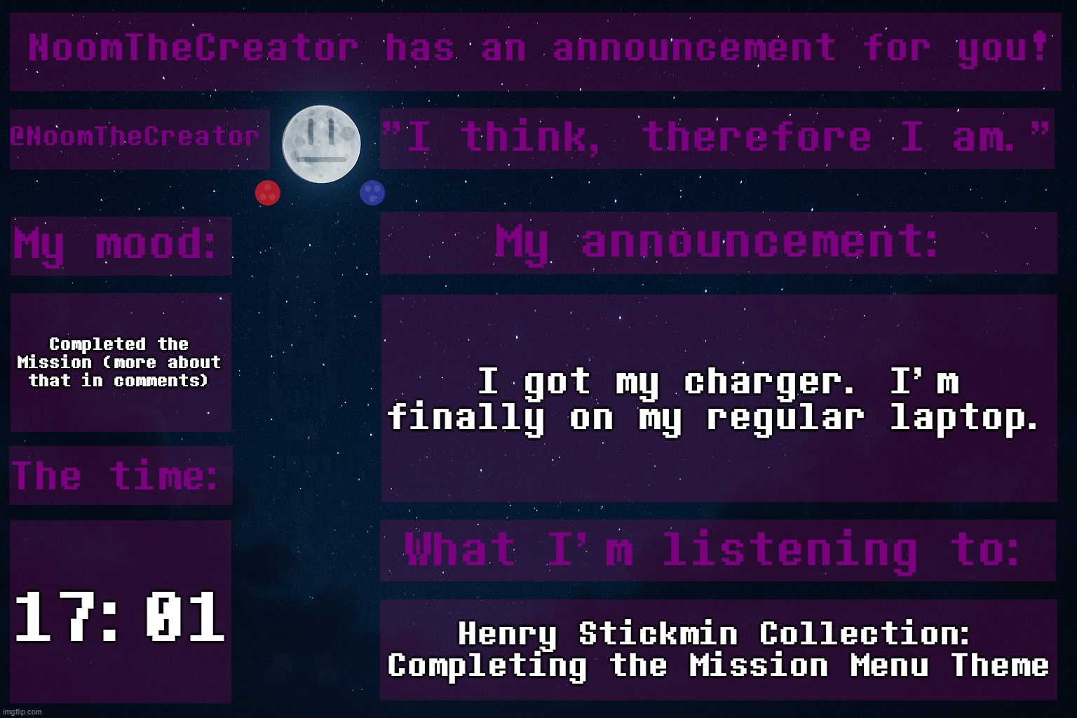 Completed the Mission. | Completed the Mission (more about that in comments); I got my charger. I'm finally on my regular laptop. 17:01; Henry Stickmin Collection: Completing the Mission Menu Theme | image tagged in noomthecreator announcement temp | made w/ Imgflip meme maker