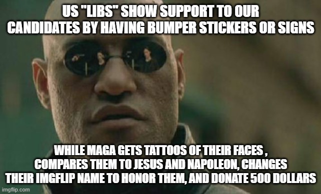 Cult | US "LIBS" SHOW SUPPORT TO OUR CANDIDATES BY HAVING BUMPER STICKERS OR SIGNS; WHILE MAGA GETS TATTOOS OF THEIR FACES , COMPARES THEM TO JESUS AND NAPOLEON, CHANGES THEIR IMGFLIP NAME TO HONOR THEM, AND DONATE 500 DOLLARS | image tagged in memes,matrix morpheus | made w/ Imgflip meme maker