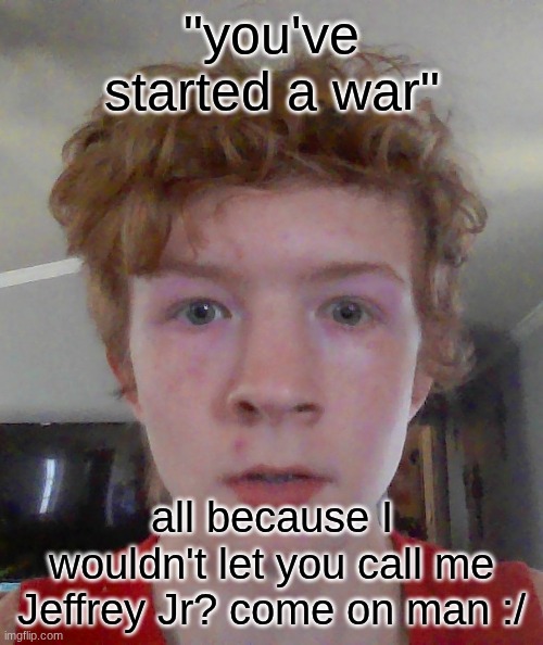 street rat ptsd | "you've started a war"; all because I wouldn't let you call me Jeffrey Jr? come on man :/ | image tagged in street rat ptsd | made w/ Imgflip meme maker