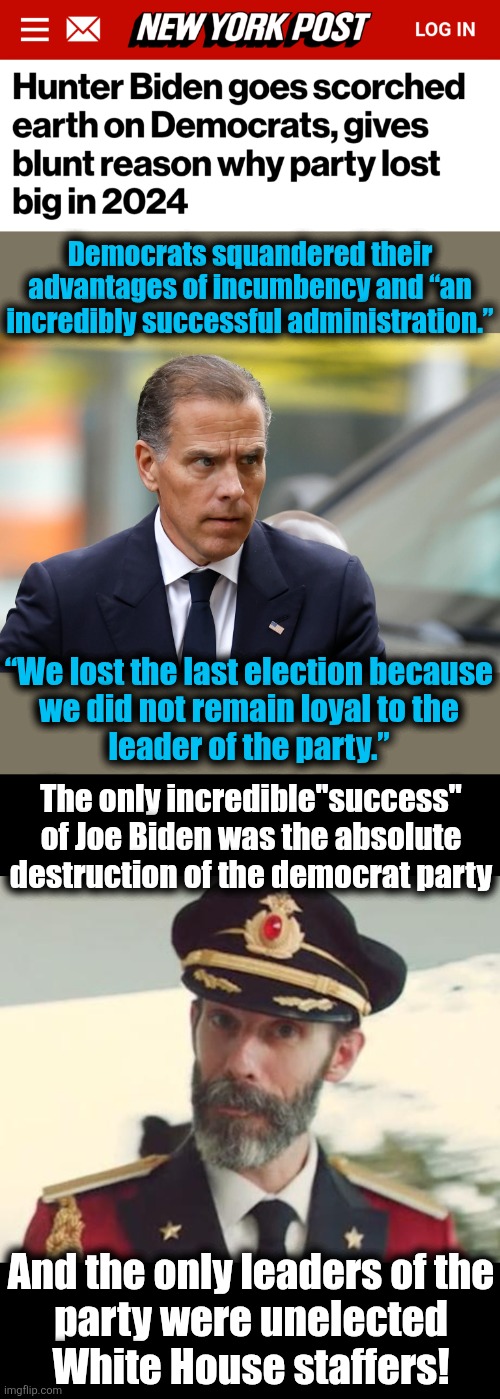 Democrats squandered their advantages of incumbency and “an incredibly successful administration.”; “We lost the last election because
we did not remain loyal to the
leader of the party.”; The only incredible"success"
of Joe Biden was the absolute
destruction of the democrat party; And the only leaders of the
party were unelected
White House staffers! | image tagged in captain obvious,memes,hunter biden,joe biden,democrats,election 2024 | made w/ Imgflip meme maker