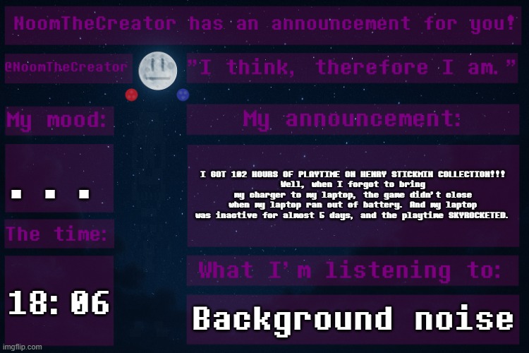 Well, I can't reset playtime on Steam, so... | ... I GOT 102 HOURS OF PLAYTIME ON HENRY STICKMIN COLLECTION!!!
Well, when I forgot to bring my charger to my laptop, the game didn't close when my laptop ran out of battery. And my laptop was inactive for almost 5 days, and the playtime SKYROCKETED. 18:06; Background noise | image tagged in noomthecreator announcement temp | made w/ Imgflip meme maker