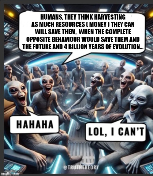 Fun | HUMANS, THEY THINK HARVESTING AS MUCH RESOURCES ( MONEY ) THEY CAN WILL SAVE THEM,  WHEN THE COMPLETE OPPOSITE BEHAVIOUR WOULD SAVE THEM AND THE FUTURE AND 4 BILLION YEARS OF EVOLUTION... | image tagged in funny | made w/ Imgflip meme maker