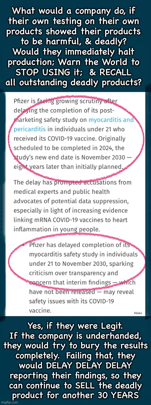 This is how the Vax Industry FOOLS YOU  —  Silence - Hide - Bury - Delay | What would a company do, if
their own testing on their own
products showed their products
to be harmful, & deadly?
Would they immediately halt
production; Warn the World to
STOP USING it;  & RECALL
all outstanding deadly products? Marko; Yes, if they were Legit.
If the company is underhanded,
they would try to bury the results
completely.  Failing that, they
would DELAY DELAY DELAY
reporting their findings, so they
can continue to SELL the deadly
product for another 30 YEARS | image tagged in memes,never be honest when you can lie n cheat,lefty business model,evil lefty can kissmyass,why would you ever trust them | made w/ Imgflip meme maker