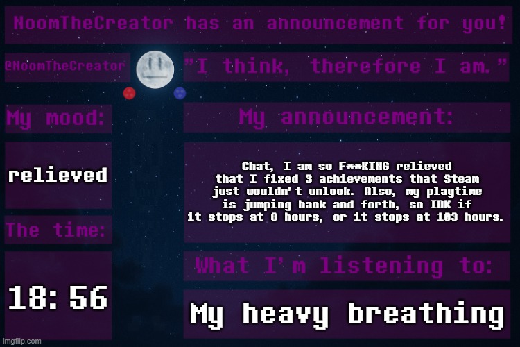OH YESSSSSSSSSSSSSSSSSSSSSSSSSSSSSSSSSSSSSSSSSSSSSSSSSSSSSSSSSSSSSSSSSSSSSSSSSSSSSSSSSSSSSSSSSSSSSSSSSSSSSSSSSSSSSSSSSSSSSSSSSSS | relieved; Chat, I am so F**KING relieved that I fixed 3 achievements that Steam just wouldn't unlock. Also, my playtime is jumping back and forth, so IDK if it stops at 8 hours, or it stops at 103 hours. 18:56; My heavy breathing | image tagged in noomthecreator announcement temp | made w/ Imgflip meme maker