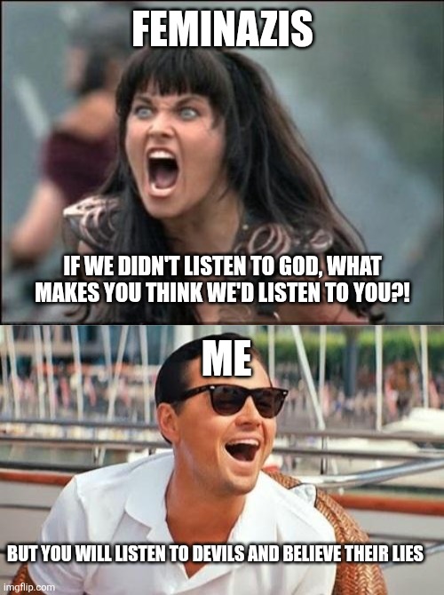 Conquest by Division | FEMINAZIS; IF WE DIDN'T LISTEN TO GOD, WHAT MAKES YOU THINK WE'D LISTEN TO YOU?! ME; BUT YOU WILL LISTEN TO DEVILS AND BELIEVE THEIR LIES | image tagged in angry xena,memes,leonardo dicaprio wolf of wall street | made w/ Imgflip meme maker