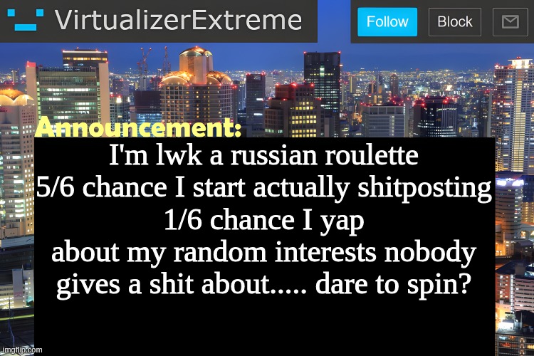Virtualizer Announcement Temp (Remastered) | I'm lwk a russian roulette
5/6 chance I start actually shitposting
1/6 chance I yap about my random interests nobody gives a shit about..... dare to spin? | image tagged in virtualizer announcement temp remastered | made w/ Imgflip meme maker