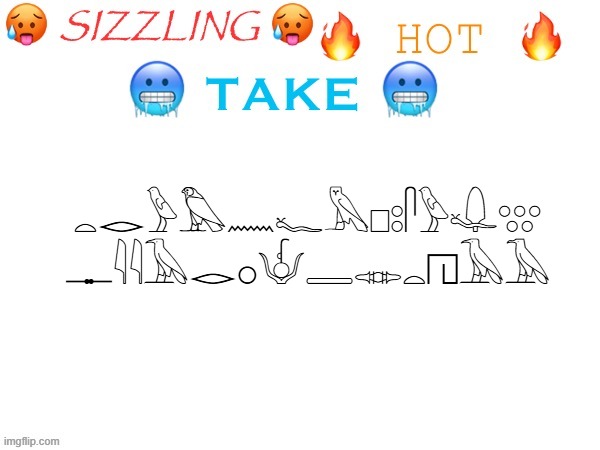 sizzling hot take | 𓏏𓂋𓅱𓅃𓈖𓆑𓅓𓊪𓃊𓋴𓅱𓆯𓃍
𓊃𓇌𓅂𓂋𓂂𓄎𓇿𓋊𓏏𓉔𓅂𓄿 | image tagged in sizzling hot take | made w/ Imgflip meme maker