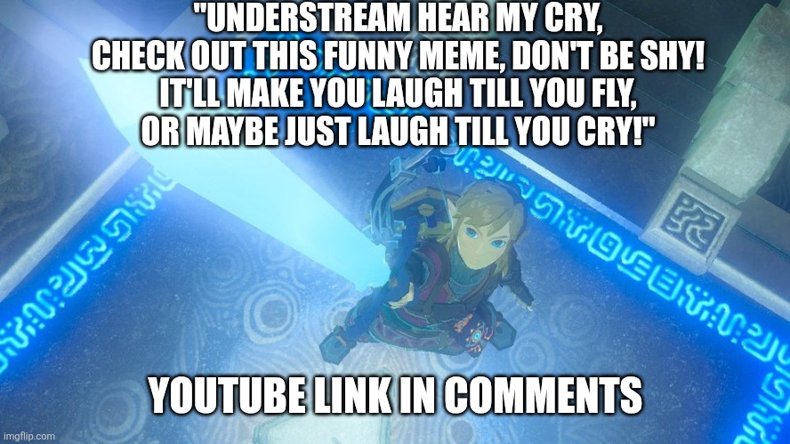 Link putting the master sword in the air | "UNDERSTREAM HEAR MY CRY,
CHECK OUT THIS FUNNY MEME, DON'T BE SHY!
IT'LL MAKE YOU LAUGH TILL YOU FLY,
OR MAYBE JUST LAUGH TILL YOU CRY!"; YOUTUBE LINK IN COMMENTS | image tagged in link putting the master sword in the air | made w/ Imgflip meme maker