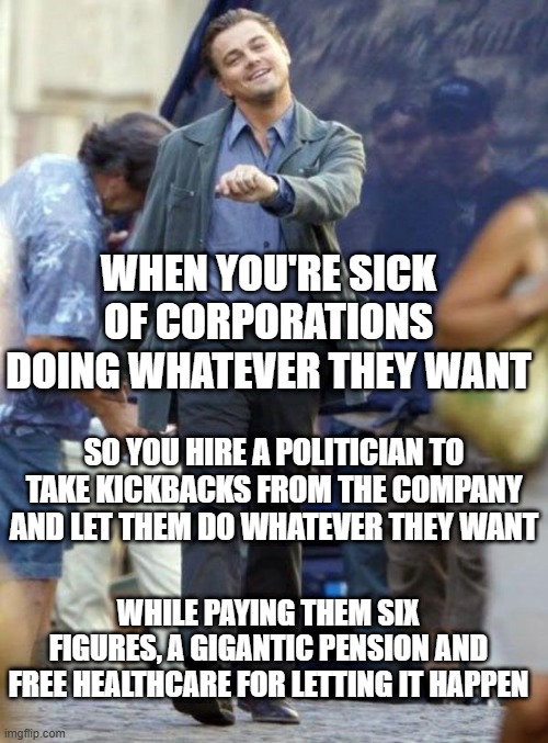 Dicaprio walking | WHEN YOU'RE SICK OF CORPORATIONS DOING WHATEVER THEY WANT; SO YOU HIRE A POLITICIAN TO TAKE KICKBACKS FROM THE COMPANY AND LET THEM DO WHATEVER THEY WANT; WHILE PAYING THEM SIX FIGURES, A GIGANTIC PENSION AND FREE HEALTHCARE FOR LETTING IT HAPPEN | image tagged in dicaprio walking | made w/ Imgflip meme maker