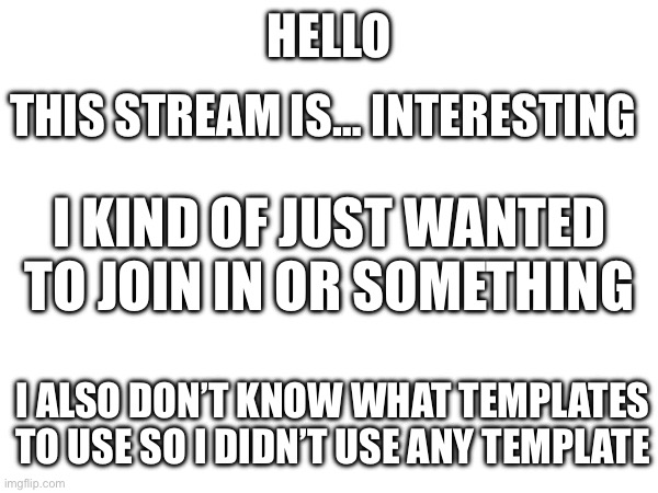 Hello there! | HELLO; THIS STREAM IS… INTERESTING; I KIND OF JUST WANTED TO JOIN IN OR SOMETHING; I ALSO DON’T KNOW WHAT TEMPLATES TO USE SO I DIDN’T USE ANY TEMPLATE | made w/ Imgflip meme maker