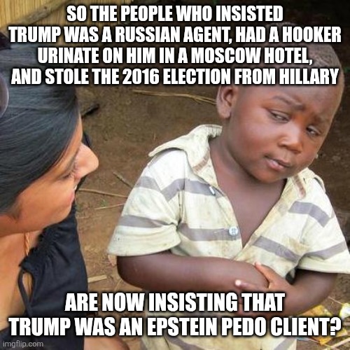 x to doubt | SO THE PEOPLE WHO INSISTED TRUMP WAS A RUSSIAN AGENT, HAD A HOOKER URINATE ON HIM IN A MOSCOW HOTEL, AND STOLE THE 2016 ELECTION FROM HILLARY; ARE NOW INSISTING THAT TRUMP WAS AN EPSTEIN PEDO CLIENT? | image tagged in memes,third world skeptical kid | made w/ Imgflip meme maker