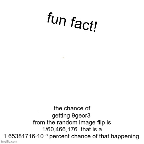 Maxies fun fact! | the chance of getting 9geor3 
from the random image flip is
1/60,466,176. that is a 1.65381716⋅10⁻⁸ percent chance of that happening. | image tagged in maxies fun fact | made w/ Imgflip meme maker