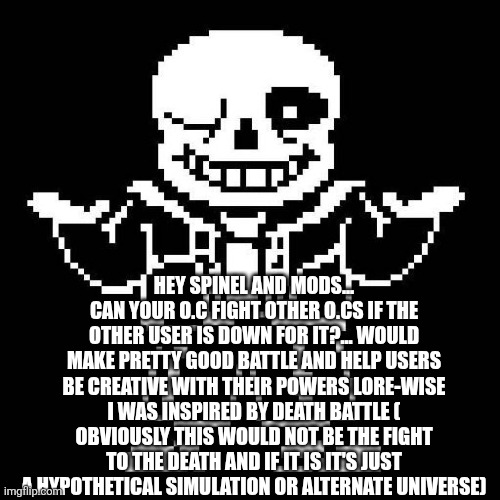sans undertale | HEY SPINEL AND MODS... CAN YOUR O.C FIGHT OTHER O.CS IF THE OTHER USER IS DOWN FOR IT?... WOULD MAKE PRETTY GOOD BATTLE AND HELP USERS BE CREATIVE WITH THEIR POWERS LORE-WISE I WAS INSPIRED BY DEATH BATTLE ( OBVIOUSLY THIS WOULD NOT BE THE FIGHT TO THE DEATH AND IF IT IS IT'S JUST A HYPOTHETICAL SIMULATION OR ALTERNATE UNIVERSE) | image tagged in sans undertale | made w/ Imgflip meme maker