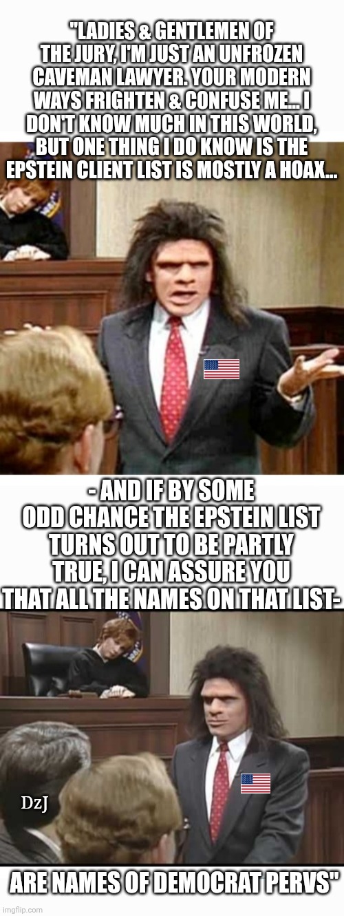 Unfrozen Gets It | "LADIES & GENTLEMEN OF THE JURY, I'M JUST AN UNFROZEN CAVEMAN LAWYER. YOUR MODERN WAYS FRIGHTEN & CONFUSE ME... I DON'T KNOW MUCH IN THIS WORLD, BUT ONE THING I DO KNOW IS THE EPSTEIN CLIENT LIST IS MOSTLY A HOAX... - AND IF BY SOME ODD CHANCE THE EPSTEIN LIST TURNS OUT TO BE PARTLY TRUE, I CAN ASSURE YOU THAT ALL THE NAMES ON THAT LIST-; DzJ; ARE NAMES OF DEMOCRAT PERVS" | image tagged in libtards,morons,losers,criminals,finished,butthurt liberals | made w/ Imgflip meme maker