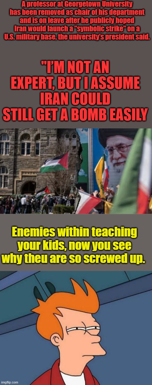 It's always " SYMBOLIC " when they get caught talking treason | A professor at Georgetown University has been removed as chair of his department and is on leave after he publicly hoped Iran would launch a "symbolic strike" on a U.S. military base, the university’s president said. "I’M NOT AN EXPERT, BUT I ASSUME IRAN COULD STILL GET A BOMB EASILY; Enemies within teaching your kids, now you see why theu are so screwed up. | image tagged in memes,futurama fry | made w/ Imgflip meme maker