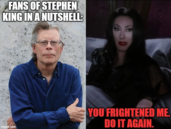 What fans of Stephen King want | image tagged in stephen king,morticia addams,anjelica huston,do it again,fans,author | made w/ Imgflip meme maker