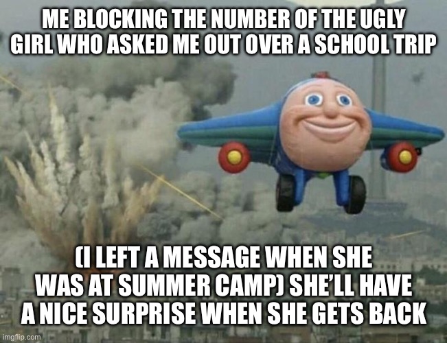 Plane flying from explosions | ME BLOCKING THE NUMBER OF THE UGLY GIRL WHO ASKED ME OUT OVER A SCHOOL TRIP; (I LEFT A MESSAGE WHEN SHE WAS AT SUMMER CAMP) SHE’LL HAVE A NICE SURPRISE WHEN SHE GETS BACK | image tagged in plane flying from explosions | made w/ Imgflip meme maker