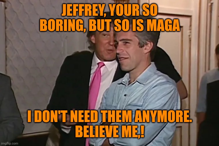 Trump and his 15-year business partner, Jeffrey Epstein. | JEFFREY, YOUR SO BORING, BUT SO IS MAGA I DON'T NEED THEM ANYMORE.
BELIEVE ME,! | image tagged in trump and his 15-year business partner jeffrey epstein | made w/ Imgflip meme maker