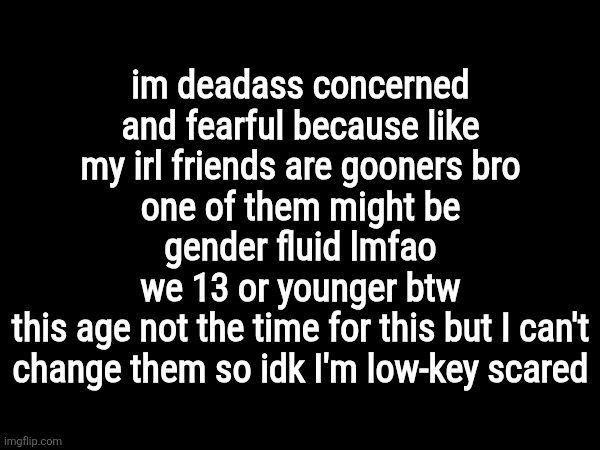 im deadass concerned and fearful because like my irl friends are gooners bro
one of them might be gender fluid lmfao
we 13 or younger btw
this age not the time for this but I can't change them so idk I'm low-key scared | made w/ Imgflip meme maker
