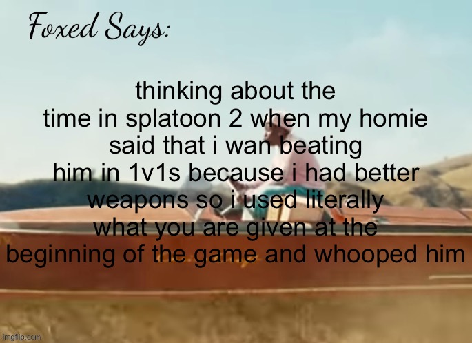 Foxed CMIYGL temp | thinking about the time in splatoon 2 when my homie said that i wan beating him in 1v1s because i had better weapons so i used literally what you are given at the beginning of the game and whooped him | image tagged in foxed cmiygl temp | made w/ Imgflip meme maker