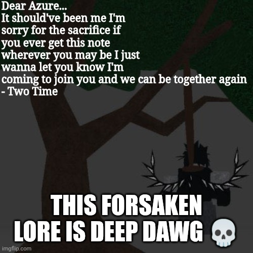 This Forsaken Lore is deep dawg | Dear Azure...
It should've been me I'm sorry for the sacrifice if you ever get this note wherever you may be I just wanna let you know I'm coming to join you and we can be together again 
- Two Time; THIS FORSAKEN LORE IS DEEP DAWG 💀 | image tagged in two time killing themself | made w/ Imgflip meme maker