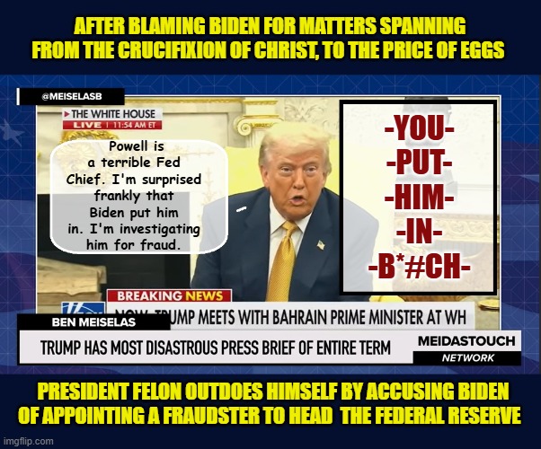 STAY TUNED- Tomorrow he'll be blaming Biden for appointing Pete Hegseth & Pam Bondi | AFTER BLAMING BIDEN FOR MATTERS SPANNING FROM THE CRUCIFIXION OF CHRIST, TO THE PRICE OF EGGS; -YOU-
-PUT-
-HIM-
-IN-
-B*#CH-; Powell is a terrible Fed Chief. I'm surprised frankly that Biden put him in. I'm investigating him for fraud. PRESIDENT FELON OUTDOES HIMSELF BY ACCUSING BIDEN OF APPOINTING A FRAUDSTER TO HEAD  THE FEDERAL RESERVE | image tagged in impeach trump,donald trump memes,government corruption,trump is a moron | made w/ Imgflip meme maker