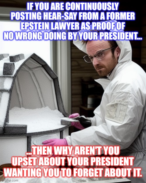 Haha. | IF YOU ARE CONTINUOUSLY POSTING HEAR-SAY FROM A FORMER EPSTEIN LAWYER AS PROOF OF NO WRONG DOING BY YOUR PRESIDENT... ...THEN WHY AREN'T YOU UPSET ABOUT YOUR PRESIDENT WANTING YOU TO FORGET ABOUT IT. | image tagged in snowcones | made w/ Imgflip meme maker