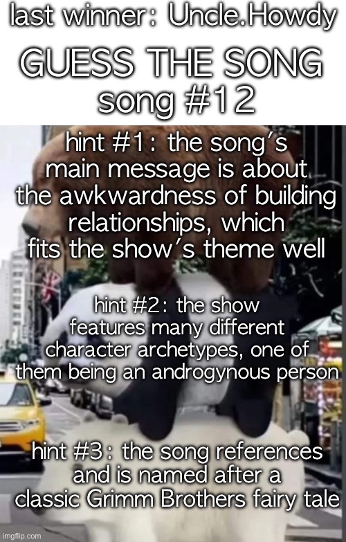 sorry about the long break. theme day requests are open and encouraged | last winner: Uncle.Howdy; GUESS THE SONG; song #12; hint #1: the song's main message is about the awkwardness of building relationships, which fits the show's theme well; hint #2: the show features many different character archetypes, one of them being an androgynous person; hint #3: the song references and is named after a classic Grimm Brothers fairy tale | image tagged in saucegiver's guess the song temp | made w/ Imgflip meme maker