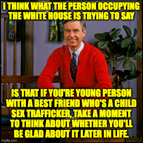 Mr. Rogers | I THINK WHAT THE PERSON OCCUPYING THE WHITE HOUSE IS TRYING TO SAY IS THAT IF YOU'RE YOUNG PERSON
WITH A BEST FRIEND WHO'S A CHILD
SEX TRAFF | image tagged in mr rogers | made w/ Imgflip meme maker
