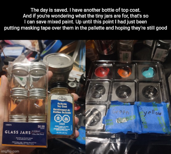 The day is saved. I have another bottle of top coat. And if you're wondering what the tiny jars are for, that's so I can save mixed paint. Up until this point I had just been putting masking tape over them in the pallette and hoping they're still good | made w/ Imgflip meme maker