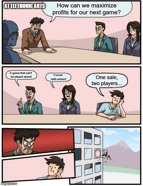 Boardroom Meeting Suggestion | How can we maximize profits for our next game? AT ELETRONIC ARTS; A game that can't 
be played alone! Forced 
split-screen! One sale, two players... | image tagged in memes,boardroom meeting suggestion,ea,eletronic arts,videogames | made w/ Imgflip meme maker
