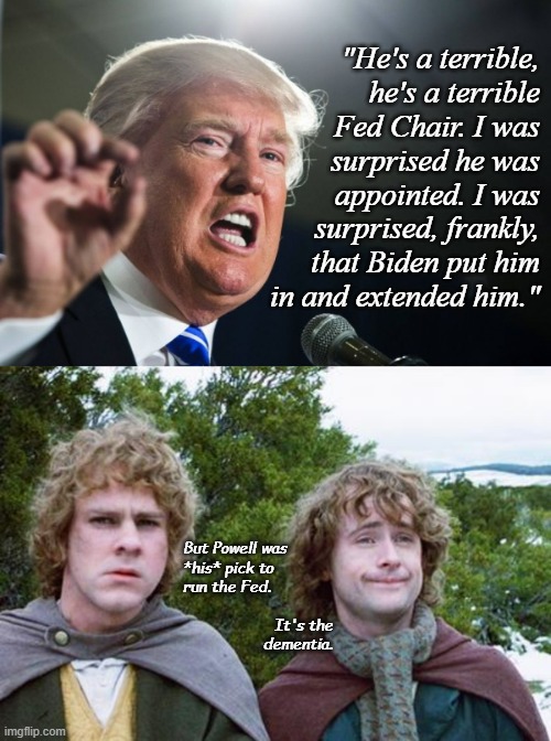 And there it is... | "He's a terrible,
he's a terrible
Fed Chair. I was
surprised he was
appointed. I was
surprised, frankly,
that Biden put him
in and extended him."; But Powell was
*his* pick to
run the Fed. It's the
dementia. | image tagged in donald trump,second breakfast,dementia,wait what,nope,trump's gotta go | made w/ Imgflip meme maker