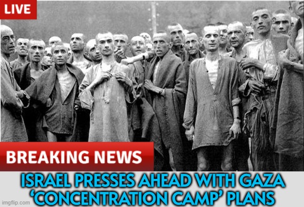 Israel presses ahead with Gaza ‘concentration camp’ plans | ISRAEL PRESSES AHEAD WITH GAZA
‘CONCENTRATION CAMP’ PLANS | image tagged in genocide,palestine,breaking news,world war 3,astrology,middle east | made w/ Imgflip meme maker