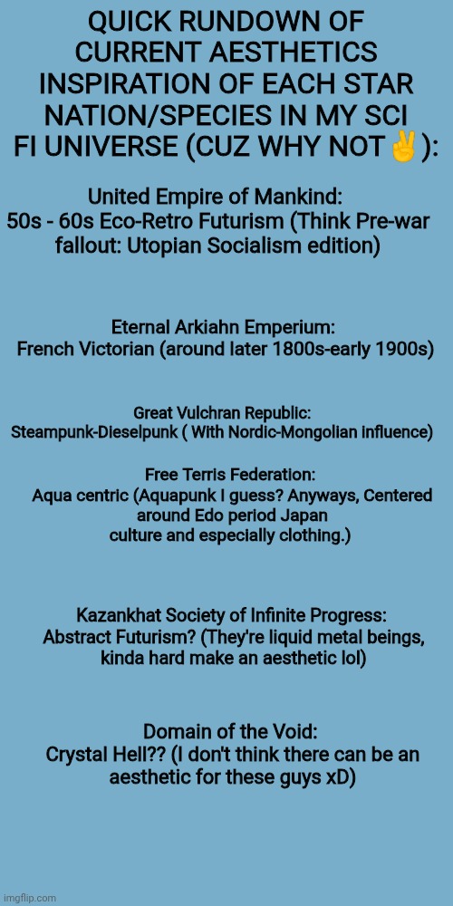Praying I didn't forget anything, anyways, thoughts? | QUICK RUNDOWN OF CURRENT AESTHETICS INSPIRATION OF EACH STAR NATION/SPECIES IN MY SCI FI UNIVERSE (CUZ WHY NOT✌):; United Empire of Mankind: 

50s - 60s Eco-Retro Futurism (Think Pre-war fallout: Utopian Socialism edition); Eternal Arkiahn Emperium: 

French Victorian (around later 1800s-early 1900s); Great Vulchran Republic: 

Steampunk-Dieselpunk ( With Nordic-Mongolian influence); Free Terris Federation: 

Aqua centric (Aquapunk I guess? Anyways, Centered around Edo period Japan culture and especially clothing.); Kazankhat Society of Infinite Progress: 

Abstract Futurism? (They're liquid metal beings, kinda hard make an aesthetic lol); Domain of the Void: 

Crystal Hell?? (I don't think there can be an aesthetic for these guys xD) | made w/ Imgflip meme maker